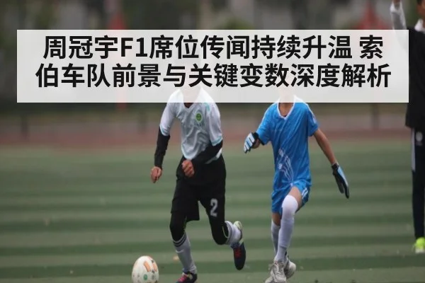 周冠宇F1席位传闻持续升温 索伯车队前景与关键变数深度解析