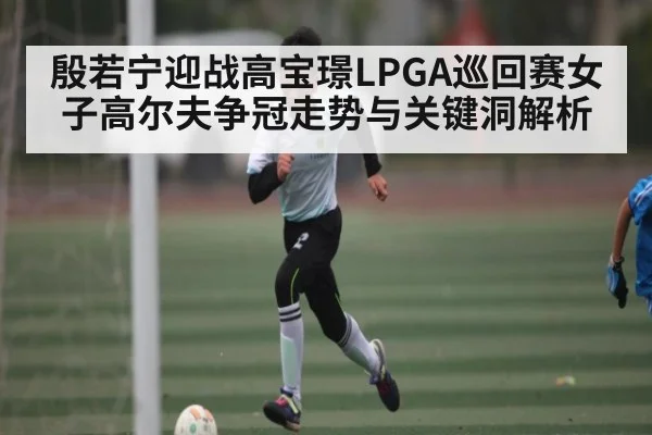 殷若宁迎战高宝璟LPGA巡回赛女子高尔夫争冠走势与关键洞解析